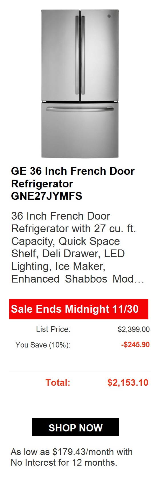 GE 36 French Door Refrigerator GNE27JYMFS 36 Inch French Door Refrigerator with 27 cu. ft. Capacity, Quick Space Shelf, Deli Drawer, LED Lighting, Ice Maker, Enhanced Shabbos Mod... Sale Ends Midnight 1130 List Price: $2,153.00 You Save 26%: -$560.00 Total: $1,593.00 Deal Ends Soon! IN STOCK SHOP NOW As low as $88.50month with No Interest for 18 months. 