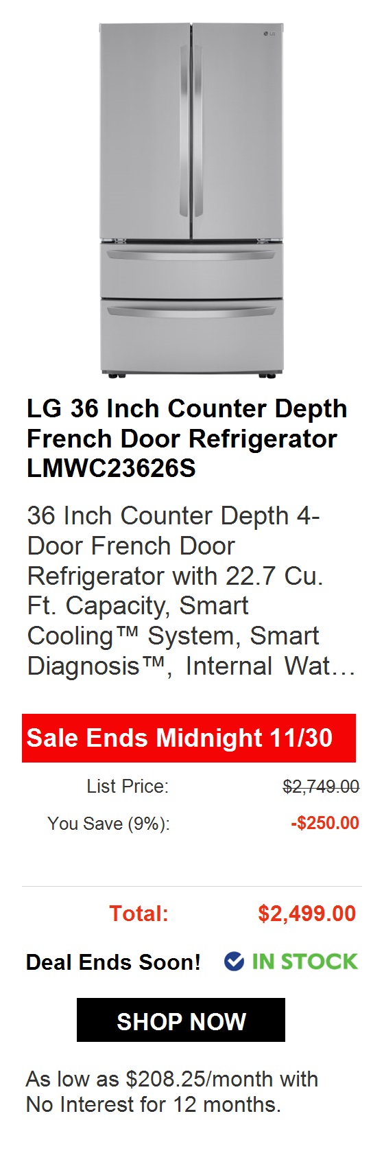  LG 36 Counter Depth French Door Refrigerator LMWC23626S 36 Inch Counter Depth 4- Door French Door Refrigerator with 22.7 Cu. Ft. Capacity, Smart Cooling System, Smart Diagnosis, Internal Wat... Sale Ends Midnight 1130 List Price: $2,749.00 You Save 27%: -$750.10 Total: $1,998.90 @ IN STOCK As low as $111.05month with No Interest for 18 months. 