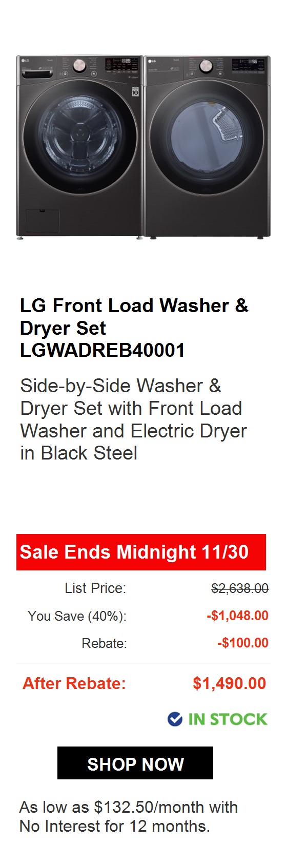  LG Front Load Washer Dryer Set LGWADREV36001 Side-by-Side Washer Dryer Set with Front Load Washer and Electric Dryer in Graphite Steel Sale Ends Midnight 1130 List Price: $2,528.00 You Save 37%: -$929.60 Rebate: -$100.00 After Rebate: $1,498.40 @ IN STOCK SHOP NOW As low as $88.80month with No Interest for 18 months. 