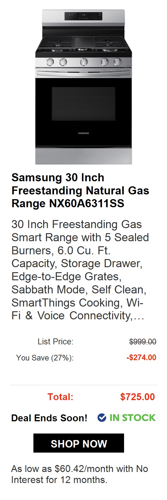  Samsung 30 Inch Freestanding Natural Gas Range NX60A6311SS 30 Inch Freestanding Gas Smart Range with 5 Sealed Burners, 6.0 Cu. Ft. Capacity, Storage Drawer, Edge-to-Edge Grates, Sabbath Mode, Self Clean, SmartThings Cooking, Wi- Fi Voice Connectivity,... List Price: St You Save 10%: -$99.90 Total: $899.10 @ IN STOCK As low as $74.93month with No Interest for 12 months. 