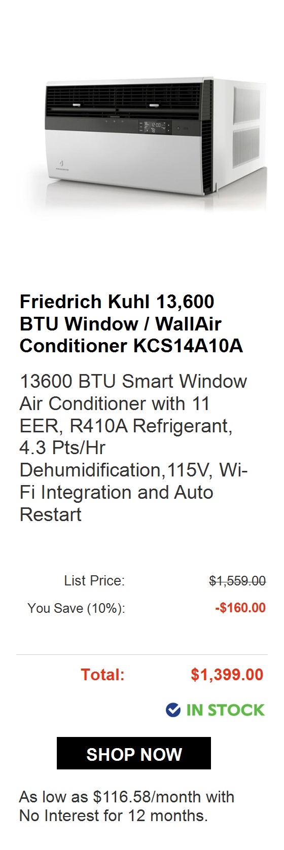  Friedrich Chill Premier 10,000 BTU Window WallAir Conditioner CC... Slide Out Chassis Smart Window Air Conditioner with QuietMaster Technology, Money Saver Setting, 8-Way Airflow Control, Washable Antimicrobial Air Filters, Check Filter Alert, Expan... List Price: ek You Save 10%: -$70.00 Rebate: -$50.00 After Rebate: $549.00 @ IN STOCK 