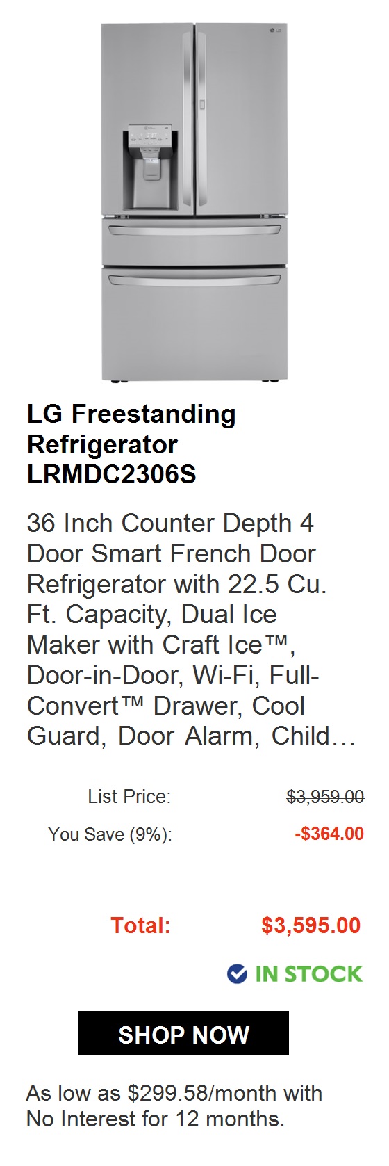  LG 36 Inch Counter Depth French Door Refrigerator LFCC23596S 36 Inch Counter Depth 3- Door French Door Refrigerator with 22.6 Cu. Ft. Capacity, InstaView Door-in-Door, LoDecibel Quiet Operation, Sabbath Mode, and EnergyStar Certified List Price: $3,189.00 You Save 9%: -$290.00 Total: $2,899.00 @ IN STOCK As low as $241.58month with No Interest for 12 months. 